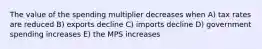 The value of the spending multiplier decreases when A) tax rates are reduced B) exports decline C) imports decline D) government spending increases E) the MPS increases
