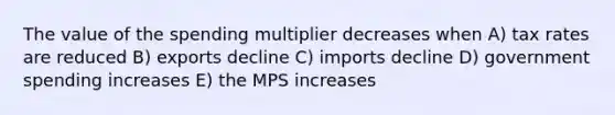 The value of the spending multiplier decreases when A) tax rates are reduced B) exports decline C) imports decline D) government spending increases E) the MPS increases