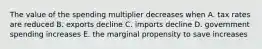 The value of the spending multiplier decreases when A. tax rates are reduced B. exports decline C. imports decline D. government spending increases E. the marginal propensity to save increases