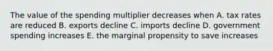 The value of the spending multiplier decreases when A. tax rates are reduced B. exports decline C. imports decline D. government spending increases E. the marginal propensity to save increases