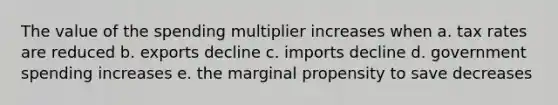 The value of the spending multiplier increases when a. tax rates are reduced b. exports decline c. imports decline d. government spending increases e. the marginal propensity to save decreases