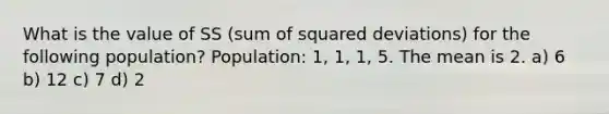 What is the value of SS (sum of squared deviations) for the following population? Population: 1, 1, 1, 5. The mean is 2. a) 6 b) 12 c) 7 d) 2