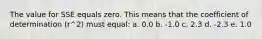 The value for SSE equals zero. This means that the coefficient of determination (r^2) must equal: a. 0.0 b. -1.0 c. 2.3 d. -2.3 e. 1.0