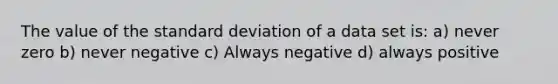 The value of the <a href='https://www.questionai.com/knowledge/kqGUr1Cldy-standard-deviation' class='anchor-knowledge'>standard deviation</a> of a data set is: a) never zero b) never negative c) Always negative d) always positive