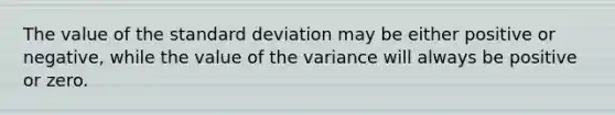 The value of the standard deviation may be either positive or negative, while the value of the variance will always be positive or zero.