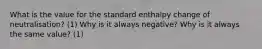 What is the value for the standard enthalpy change of neutralisation? (1) Why is it always negative? Why is it always the same value? (1)