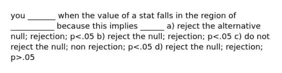 you _______ when the value of a stat falls in the region of ___________ because this implies ______ a) reject the alternative null; rejection; p .05