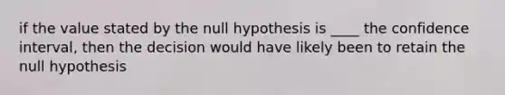 if the value stated by the null hypothesis is ____ the confidence interval, then the decision would have likely been to retain the null hypothesis