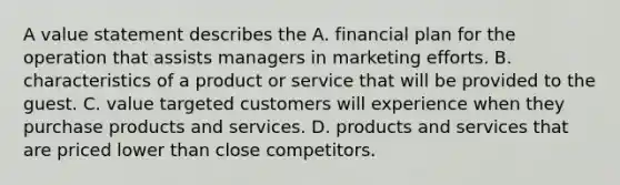 A value statement describes the A. financial plan for the operation that assists managers in marketing efforts. B. characteristics of a product or service that will be provided to the guest. C. value targeted customers will experience when they purchase products and services. D. products and services that are priced lower than close competitors.