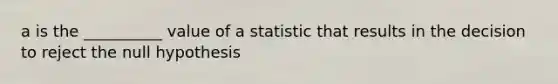 a is the __________ value of a statistic that results in the decision to reject the null hypothesis