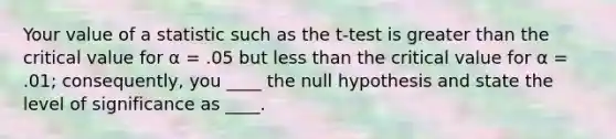 Your value of a statistic such as the t-test is greater than the critical value for α = .05 but less than the critical value for α = .01; consequently, you ____ the null hypothesis and state the level of significance as ____.