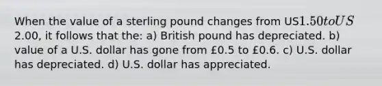 When the value of a sterling pound changes from US1.50 to US2.00, it follows that the: a) British pound has depreciated. b) value of a U.S. dollar has gone from £0.5 to £0.6. c) U.S. dollar has depreciated. d) U.S. dollar has appreciated.