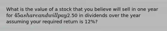 What is the value of a stock that you believe will sell in one year for 45 a share and will pay2.50 in dividends over the year assuming your required return is 12%?