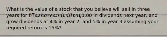 What is the value of a stock that you believe will sell in three years for 67 a share and will pay3.00 in dividends next year, and grow dividends at 4% in year 2, and 5% in year 3 assuming your required return is 15%?