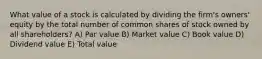 What value of a stock is calculated by dividing the firm's owners' equity by the total number of common shares of stock owned by all shareholders? A) Par value B) Market value C) Book value D) Dividend value E) Total value