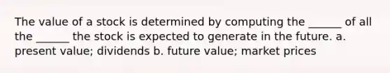 The value of a stock is determined by computing the ______ of all the ______ the stock is expected to generate in the future. a. present value; dividends b. future value; market prices