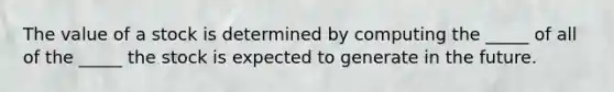 The value of a stock is determined by computing the _____ of all of the _____ the stock is expected to generate in the future.