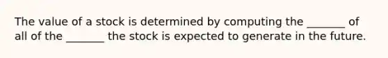 The value of a stock is determined by computing the _______ of all of the _______ the stock is expected to generate in the future.