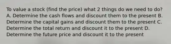 To value a stock (find the price) what 2 things do we need to do? A. Determine the cash flows and discount them to the present B. Determine the capital gains and discount them to the present C. Determine the total return and discount it to the present D. Determine the future price and discount it to the present