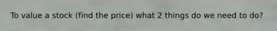 To value a stock (find the price) what 2 things do we need to do?