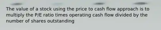 The value of a stock using the price to cash flow approach is to multiply the P/E ratio times operating cash flow divided by the number of shares outstanding