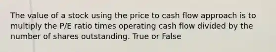 The value of a stock using the price to cash flow approach is to multiply the P/E ratio times operating cash flow divided by the number of shares outstanding. True or False