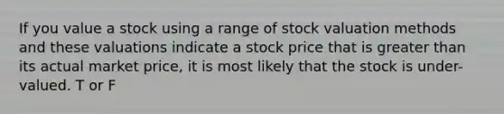 If you value a stock using a range of stock valuation methods and these valuations indicate a stock price that is greater than its actual market price, it is most likely that the stock is under-valued. T or F