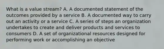 What is a value stream? A. A documented statement of the outcomes provided by a service B. A documented way to carry out an activity or a service C. A series of steps an organization undertakes to create and deliver products and services to consumers D. A set of organizational resources designed for performing work or accomplishing an objective