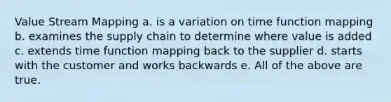 Value Stream Mapping a. is a variation on time function mapping b. examines the supply chain to determine where value is added c. extends time function mapping back to the supplier d. starts with the customer and works backwards e. All of the above are true.