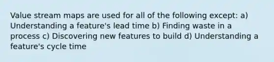 Value stream maps are used for all of the following except: a) Understanding a feature's lead time b) Finding waste in a process c) Discovering new features to build d) Understanding a feature's cycle time