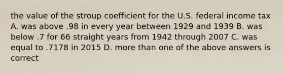 the value of the stroup coefficient for the U.S. federal income tax A. was above .98 in every year between 1929 and 1939 B. was below .7 for 66 straight years from 1942 through 2007 C. was equal to .7178 in 2015 D. <a href='https://www.questionai.com/knowledge/keWHlEPx42-more-than' class='anchor-knowledge'>more than</a> one of the above answers is correct