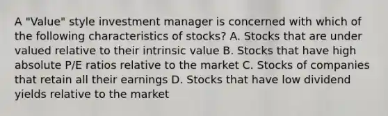 A "Value" style investment manager is concerned with which of the following characteristics of stocks? A. Stocks that are under valued relative to their intrinsic value B. Stocks that have high absolute P/E ratios relative to the market C. Stocks of companies that retain all their earnings D. Stocks that have low dividend yields relative to the market