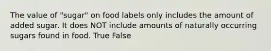 The value of "sugar" on food labels only includes the amount of added sugar. It does NOT include amounts of naturally occurring sugars found in food. True False