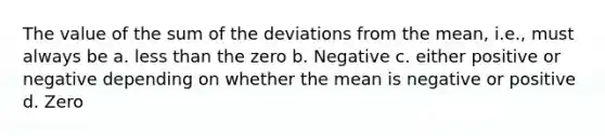 The value of the sum of the deviations from the mean, i.e., must always be a. less than the zero b. Negative c. either positive or negative depending on whether the mean is negative or positive d. Zero