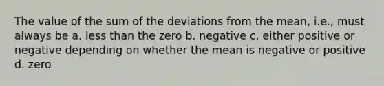 The value of the sum of the deviations from the mean, i.e., must always be a. less than the zero b. negative c. either positive or negative depending on whether the mean is negative or positive d. zero