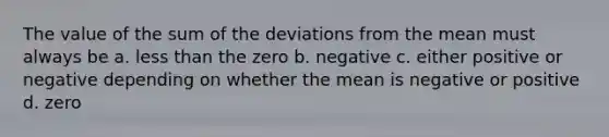 The value of the sum of the deviations from the mean must always be a. <a href='https://www.questionai.com/knowledge/k7BtlYpAMX-less-than' class='anchor-knowledge'>less than</a> the zero b. negative c. either positive or negative depending on whether the mean is negative or positive d. zero