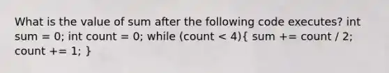 What is the value of sum after the following code executes? int sum = 0; int count = 0; while (count < 4)( sum += count / 2; count += 1; )