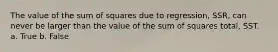 The value of the sum of squares due to regression, SSR, can never be larger than the value of the sum of squares total, SST. a. True b. False