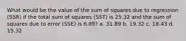 What would be the value of the sum of squares due to regression (SSR) if the total sum of squares (SST) is 25.32 and the sum of squares due to error (SSE) is 6.89? a. 31.89 b. 19.32 c. 18.43 d. 15.32