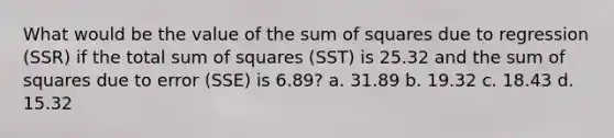 What would be the value of the sum of squares due to regression (SSR) if the total sum of squares (SST) is 25.32 and the sum of squares due to error (SSE) is 6.89? a. 31.89 b. 19.32 c. 18.43 d. 15.32