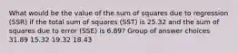 What would be the value of the sum of squares due to regression (SSR) if the total sum of squares (SST) is 25.32 and the sum of squares due to error (SSE) is 6.89? Group of answer choices 31.89 15.32 19.32 18.43