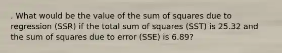 . What would be the value of the sum of squares due to regression (SSR) if the total sum of squares (SST) is 25.32 and the sum of squares due to error (SSE) is 6.89?