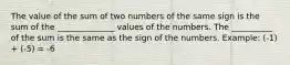 The value of the sum of two numbers of the same sign is the sum of the ______________ values of the numbers. The __________ of the sum is the same as the sign of the numbers. Example: (-1) + (-5) = -6