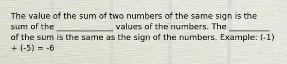 The value of the sum of two numbers of the same sign is the sum of the ______________ values of the numbers. The __________ of the sum is the same as the sign of the numbers. Example: (-1) + (-5) = -6