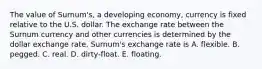 The value of Surnum's, a developing economy, currency is fixed relative to the U.S. dollar. The exchange rate between the Surnum currency and other currencies is determined by the dollar exchange rate. Surnum's exchange rate is A. flexible. B. pegged. C. real. D. dirty-float. E. floating.