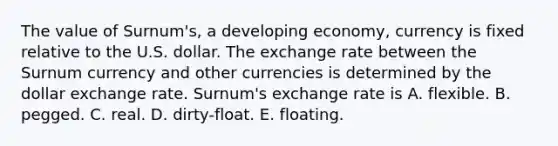 The value of Surnum's, a developing economy, currency is fixed relative to the U.S. dollar. The exchange rate between the Surnum currency and other currencies is determined by the dollar exchange rate. Surnum's exchange rate is A. flexible. B. pegged. C. real. D. dirty-float. E. floating.