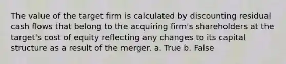 The value of the target firm is calculated by discounting residual cash flows that belong to the acquiring firm's shareholders at the target's cost of equity reflecting any changes to its capital structure as a result of the merger. a. True b. False