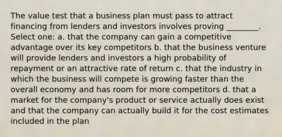 The value test that a business plan must pass to attract financing from lenders and investors involves proving ________. Select one: a. that the company can gain a competitive advantage over its key competitors b. that the business venture will provide lenders and investors a high probability of repayment or an attractive rate of return c. that the industry in which the business will compete is growing faster than the overall economy and has room for more competitors d. that a market for the company's product or service actually does exist and that the company can actually build it for the cost estimates included in the plan