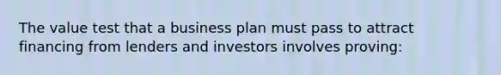 The value test that a business plan must pass to attract financing from lenders and investors involves proving: