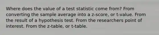 Where does the value of a test statistic come from? From converting the sample average into a z-score, or t-value. From the result of a hypothesis test. From the researchers point of interest. From the z-table, or t-table.